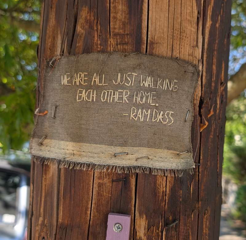 A scrap of burlap stapled to a telephone pole in Portland: “We are all just walking each other home.” — Ram Dass